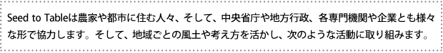 Seed to Tableは農家や都市に住む人々、そして、中央省庁や地方行政、各専門機関や企業とも様々な形で協力します。そして、地域ごとの風土や考え方を活かし、次のような活動に取り組みます。